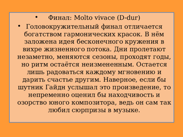 Финал: Molto vivace (D-dur) Головокружительный финал отличается богатством гармонических красок. В нём заложена идея бесконечного кружения в вихре жизненного потока. Дни пролетают незаметно, меняются сезоны, проходят годы, но ритм остаётся неизмененным. Остается лишь радоваться каждому мгновению и дарить счастье другим. Наверное, если бы шутник Гайдн услышал это произведение, то непременно оценил бы находчивость и озорство юного композитора, ведь он сам так любил сюрпризы в музыке. 