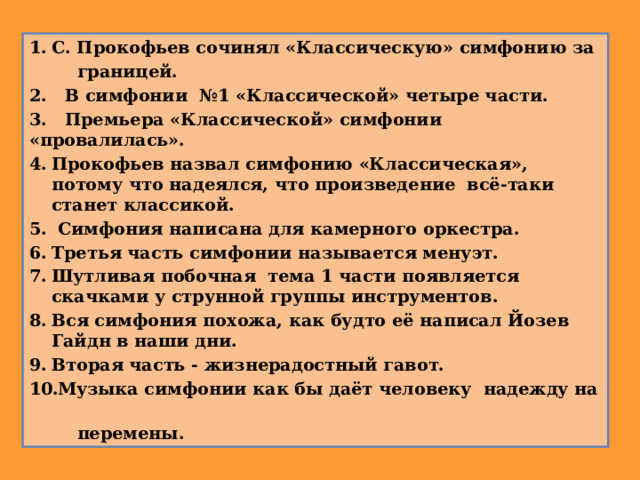 С. Прокофьев сочинял «Классическую» симфонию за  границей. 2. В симфонии №1 «Классической» четыре части. 3. Премьера «Классической» симфонии «провалилась». Прокофьев назвал симфонию «Классическая», потому что надеялся, что произведение всё-таки станет классикой.  Симфония написана для камерного оркестра. Третья часть симфонии называется менуэт. Шутливая побочная тема 1 части появляется скачками у струнной группы инструментов. Вся симфония похожа, как будто её написал Йозев Гайдн в наши дни. Вторая часть - жизнерадостный гавот.  Музыка симфонии как бы даёт человеку надежду на  перемены. 