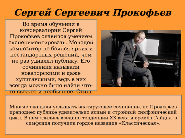 Сергей Сергеевич Прокофьев Во время обучения в консерватории Сергей Прокофьев славился умением экспериментировать. Молодой композитор не боялся ярких и нестандартных решений, чем не раз удивлял публику. Его сочинения называли новаторскими и даже хулиганскими, ведь в них всегда можно было найти что-то свежее и необычное. Стиль Прокофьева уже тогда был ясно сформирован и узнаваем. Многие ожидали услышать эпатирующее сочинение, но Прокофьев преподнес публике удивительно ясный и стройный симфонический цикл. В нём слились воедино тенденции XX века и времён Гайдна, а симфония получила гордое название «Классическая». 