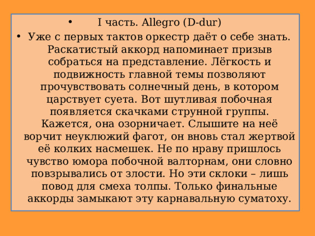 I часть. Allegro (D-dur) Уже с первых тактов оркестр даёт о себе знать. Раскатистый аккорд напоминает призыв собраться на представление. Лёгкость и подвижность главной темы позволяют прочувствовать солнечный день, в котором царствует суета. Вот шутливая побочная появляется скачками струнной группы. Кажется, она озорничает. Слышите на неё ворчит неуклюжий фагот, он вновь стал жертвой её колких насмешек. Не по нраву пришлось чувство юмора побочной валторнам, они словно повзрывались от злости. Но эти склоки – лишь повод для смеха толпы. Только финальные аккорды замыкают эту карнавальную суматоху. 