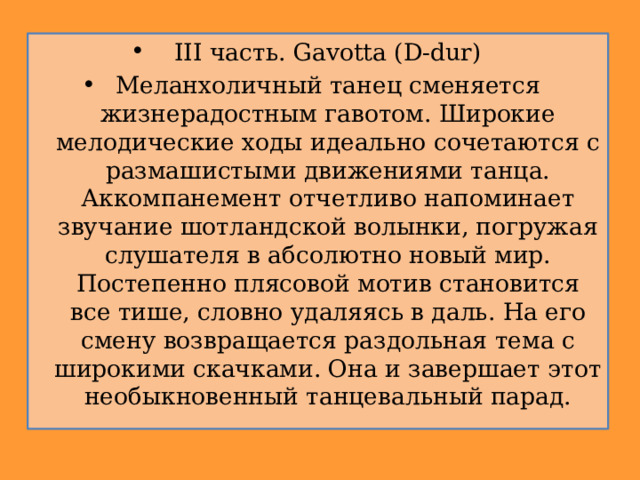 III часть. Gavotta (D-dur) Меланхоличный танец сменяется жизнерадостным гавотом. Широкие мелодические ходы идеально сочетаются с размашистыми движениями танца. Аккомпанемент отчетливо напоминает звучание шотландской волынки, погружая слушателя в абсолютно новый мир. Постепенно плясовой мотив становится все тише, словно удаляясь в даль. На его смену возвращается раздольная тема с широкими скачками. Она и завершает этот необыкновенный танцевальный парад. 