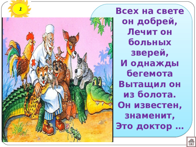 1 Всех на свете он добрей,  Лечит он больных зверей,  И однажды бегемота  Вытащил он из болота.  Он известен, знаменит,  Это доктор … 