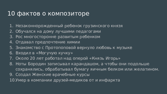 10 фактов о композиторе Незаконнорожденный ребенок грузинского князя Обучался на дому лучшими педагогами Рос многосторонне развитым ребенком Отдавал предпочтение химии Знакомство с Протопоповой вернуло любовь к музыке Входил в «Могучую кучку» Около 20 лет работал над оперой «Князь Игорь» Ноты Бородин записывал карандашом, а чтобы они подольше сохранялись, обрабатывал бумагу яичным белком или желатином. Создал Женские врачебные курсы Умер в компании друзей-медиков от и инфаркта 