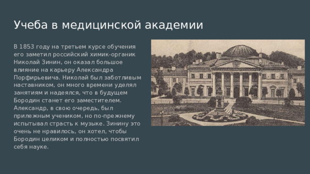 Учеба в медицинской академии В 1853 году на третьем курсе обучения его заметил российский химик-органик Николай Зинин, он оказал большое влияние на карьеру Александра Порфирьевича. Николай был заботливым наставником, он много времени уделял занятиям и надеялся, что в будущем Бородин станет его заместителем. Александр, в свою очередь, был прилежным учеником, но по-прежнему испытывал страсть к музыке. Зинину это очень не нравилось, он хотел, чтобы Бородин целиком и полностью посвятил себя науке. 