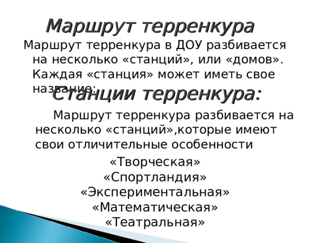 Маршрут терренкура Маршрут терренкура в ДОУ разбивается на несколько «станций», или «домов». Каждая «станция» может иметь свое название: Станции терренкура:  Маршрут терренкура разбивается на несколько «станций»,которые имеют свои отличительные особенности «Творческая» «Спортландия» «Экспериментальная» «Математическая» «Театральная» 