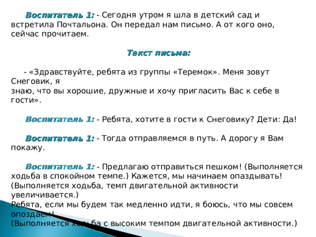  Воспитатель 1: - Сегодня утром я шла в детский сад и встретила Почтальона. Он передал нам письмо. А от кого оно, сейчас прочитаем. Текст письма:   - «Здравствуйте, ребята из группы «Теремок». Меня зовут Снеговик, я знаю, что вы хорошие, дружные и хочу пригласить Вас к себе в гости».  Воспитатель 1: - Ребята, хотите в гости к Снеговику? Дети: Да!  Воспитатель 1: - Тогда отправляемся в путь. А дорогу я Вам покажу.  Воспитатель 1: - Предлагаю отправиться пешком! (Выполняется ходьба в спокойном темпе.) Кажется, мы начинаем опаздывать! (Выполняется ходьба, темп двигательной активности увеличивается.) Ребята, если мы будем так медленно идти, я боюсь, что мы совсем опоздаем! (Выполняется ходьба с высоким темпом двигательной активности.) 