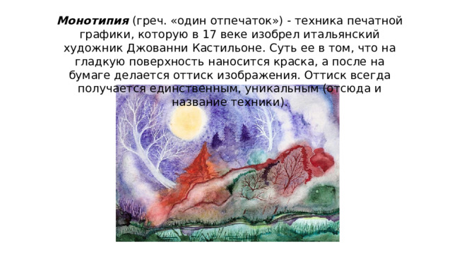 Монотипия   (греч. «один отпечаток») - техника печатной графики, которую в 17 веке изобрел итальянский художник Джованни Кастильоне. Суть ее в том, что на гладкую поверхность наносится краска, а после на бумаге делается оттиск изображения. Оттиск всегда получается единственным, уникальным (отсюда и название техники). 