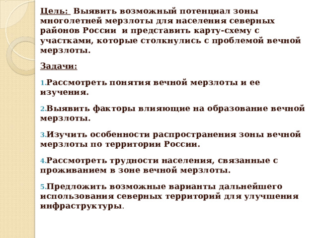 Цель:  Выявить возможный потенциал зоны многолетней мерзлоты для населения северных районов России и представить карту-схему с участками, которые столкнулись с проблемой вечной мерзлоты. Задачи: Рассмотреть понятия вечной мерзлоты и ее изучения. Выявить факторы влияющие на образование вечной мерзлоты. Изучить особенности распространения зоны вечной мерзлоты по территории России. Рассмотреть трудности населения, связанные с проживанием в зоне вечной мерзлоты. Предложить возможные варианты дальнейшего использования северных территорий для улучшения инфраструктуры . 