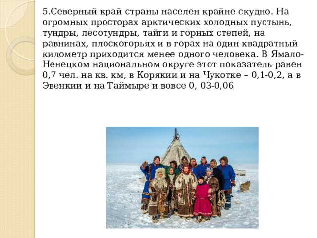 5.Северный край страны населен крайне скудно. На огромных просторах арктических холодных пустынь, тундры, лесотундры, тайги и горных степей, на равнинах, плоскогорьях и в горах на один квадратный километр приходится менее одного человека. В Ямало-Ненецком национальном округе этот показатель равен 0,7 чел. на кв. км, в Корякии и на Чукотке – 0,1-0,2, а в Эвенкии и на Таймыре и вовсе 0, 03-0,06 