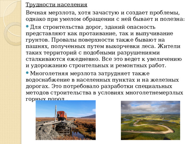 Трудности населения Вечная мерзлота, хотя зачастую и создает проблемы, однако при умелом обращении с ней бывает и полезна: Для строительства дорог, зданий опасность представляют как протаивание, так и выпучивание грунтов. Провалы поверхности также бывают на пашнях, полученных путем выкорчевки леса. Жители таких территорий с подобными разрушениями сталкиваются ежедневно. Все это ведет к увеличению и удорожанию строительных и ремонтных работ. Многолетняя мерзлота затрудняет также водоснабжение в населенных пунктах и на железных дорогах. Это потребовало разработки специальных методов строительства в условиях многолетнемерзлых горных пород . 