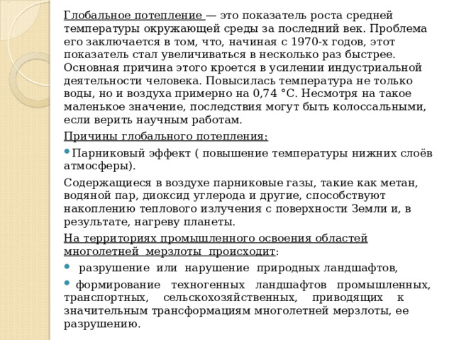Глобальное потепление — это показатель роста средней температуры окружающей среды за последний век. Проблема его заключается в том, что, начиная с 1970-х годов, этот показатель стал увеличиваться в несколько раз быстрее. Основная причина этого кроется в усилении индустриальной деятельности человека. Повысилась температура не только воды, но и воздуха примерно на 0,74 °С. Несмотря на такое маленькое значение, последствия могут быть колоссальными, если верить научным работам. Причины глобального потепления: Парниковый эффект ( повышение температуры нижних слоёв атмосферы). Содержащиеся в воздухе парниковые газы, такие как метан, водяной пар, диоксид углерода и другие, способствуют накоплению теплового излучения с поверхности Земли и, в результате, нагреву планеты. На территориях промышленного освоения областей многолетней мерзлоты происходит :  разрушение или нарушение природных ландшафтов,  формирование техногенных ландшафтов промышленных, транспортных, сельскохозяйственных, приводящих к значительным трансформациям многолетней мерзлоты, ее разрушению. 