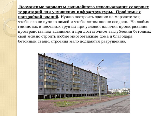  Возможные варианты дальнейшего использования северных территорий для улучшения инфраструктуры. Проблемы с постройкой зданий . Нужно построить здание на мерзлоте так, чтобы его не пучило зимой и чтобы летом оно не оседало. На любых глинистых и песчаных грунтах при условии наличия проветривания пространства под зданиями и при достаточном заглублении бетонных свай можно строить любые многоэтажные дома и благодаря бетонным сваям, строения мало поддаются разрушению. 