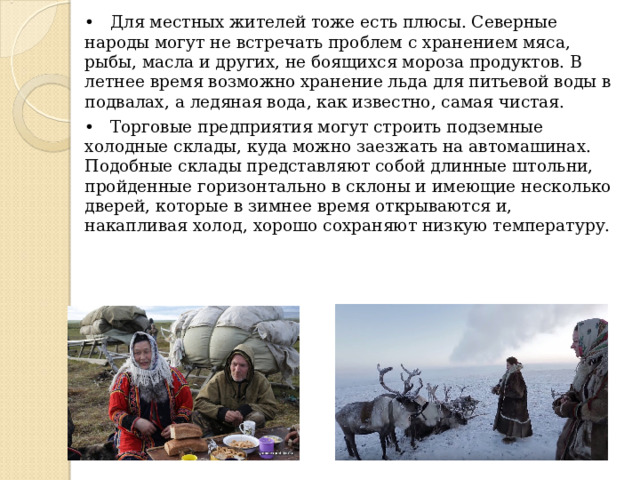 • Для местных жителей тоже есть плюсы. Северные народы могут не встречать проблем с хранением мяса, рыбы, масла и других, не боящихся мороза продуктов. В летнее время возможно хранение льда для питьевой воды в подвалах, а ледяная вода, как известно, самая чистая. • Торговые предприятия могут строить подземные холодные склады, куда можно заезжать на автомашинах. Подобные склады представляют собой длинные штольни, пройденные горизонтально в склоны и имеющие несколько дверей, которые в зимнее время открываются и, накапливая холод, хорошо сохраняют низкую температуру. 