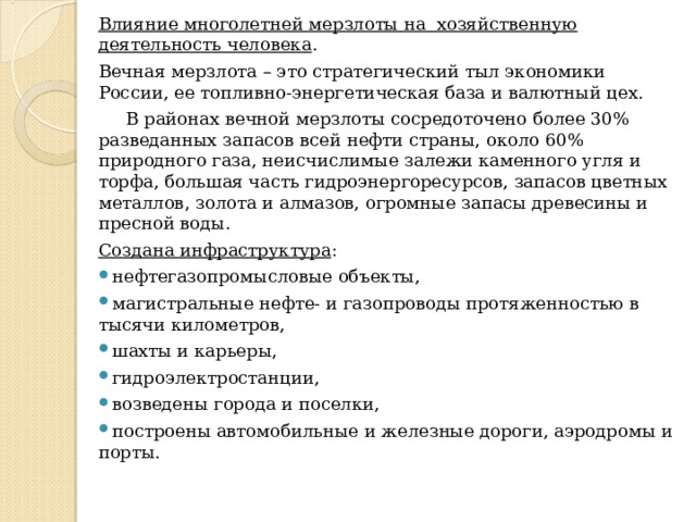 Влияние многолетней мерзлоты на хозяйственную деятельность человека . Вечная мерзлота – это стратегический тыл экономики России, ее топливно-энергетическая база и валютный цех.  В районах вечной мерзлоты сосредоточено более 30% разведанных запасов всей нефти страны, около 60% природного газа, неисчислимые залежи каменного угля и торфа, большая часть гидроэнергоресурсов, запасов цветных металлов, золота и алмазов, огромные запасы древесины и пресной воды. Создана инфраструктура : нефтегазопромысловые объекты, магистральные нефте- и газопроводы протяженностью в тысячи километров, шахты и карьеры, гидроэлектростанции, возведены города и поселки, построены автомобильные и железные дороги, аэродромы и порты. 