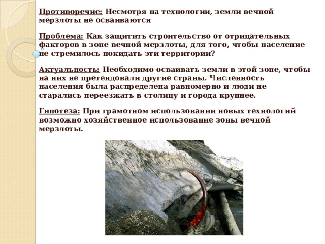 Противоречие:  Несмотря на технологии, земли вечной мерзлоты не осваиваются Проблема:  Как защитить строительство от отрицательных факторов в зоне вечной мерзлоты, для того, чтобы население не стремилось покидать эти территории? Актуальность:  Необходимо осваивать земли в этой зоне, чтобы на них не претендовали другие страны. Численность населения была распределена равномерно и люди не старались переезжать в столицу и города крупнее. Гипотеза:  При грамотном использовании новых технологий возможно хозяйственное использование зоны вечной мерзлоты.  