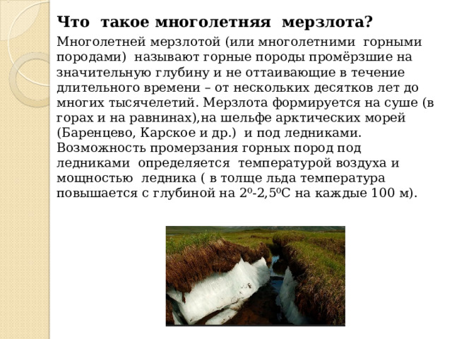 Что такое многолетняя мерзлота? Многолетней мерзлотой (или многолетними горными породами) называют горные породы промёрзшие на значительную глубину и не оттаивающие в течение длительного времени – от нескольких десятков лет до многих тысячелетий. Мерзлота формируется на суше (в горах и на равнинах),на шельфе арктических морей (Баренцево, Карское и др.) и под ледниками. Возможность промерзания горных пород под ледниками определяется температурой воздуха и мощностью ледника ( в толще льда температура повышается с глубиной на 2⁰-2,5⁰С на каждые 100 м). 