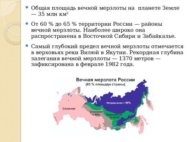 Общая площадь вечной мерзлоты на планете Земле — 35 млн км² От 60 % до 65 % территории России — районы вечной мерзлоты. Наиболее широко она распространена в Восточной Сибири и Забайкалье. Самый глубокий предел вечной мерзлоты отмечается в верховьях реки Вилюй в Якутии. Рекордная глубина залегания вечной мерзлоты — 1370 метров — зафиксирована в феврале 1982 года.  