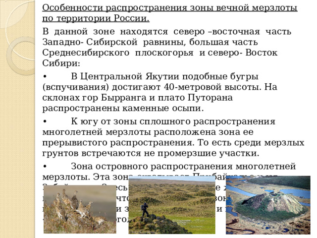 Особенности распространения зоны вечной мерзлоты по территории России. В данной зоне находятся северо –восточная часть Западно- Сибирской равнины, большая часть Среднесибирского плоскогорья и северо- Восток Сибири: •  В Центральной Якутии подобные бугры (вспучивания) достигают 40-метровой высоты. На склонах гор Бырранга и плато Путорана распространены каменные осыпи. •  К югу от зоны сплошного распространения многолетней мерзлоты расположена зона ее прерывистого распространения. То есть среди мерзлых грунтов встречаются не промерзшие участки. •  Зона островного распространения многолетней мерзлоты. Эта зона охватывает Прибайкалье и юг Забайкалья. Здесь распространены те же формы микрорельефа, что и в предыдущей зоне, но встречаются они значительно реже, и приурочены к «островам» многолетней мерзлоты. 