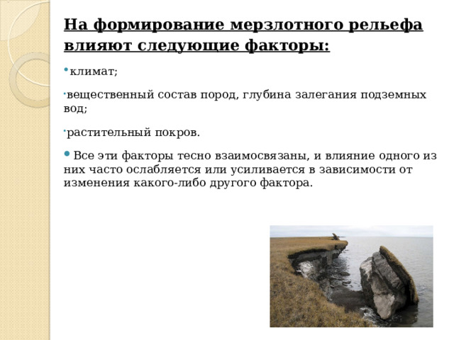 На формирование мерзлотного рельефа влияют следующие факторы: климат; вещественный состав пород, глубина залегания подземных вод; растительный покров. Все эти факторы тесно взаимосвязаны, и влияние одного из них часто ослабляется или усиливается в зависимости от изменения какого-либо другого фактора. 