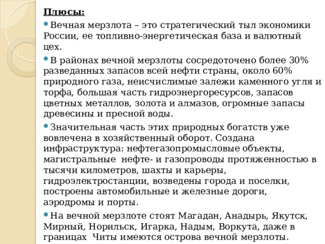 Плюсы: Вечная мерзлота – это стратегический тыл экономики России, ее топливно-энергетическая база и валютный цех. В районах вечной мерзлоты сосредоточено более 30% разведанных запасов всей нефти страны, около 60% природного газа, неисчислимые залежи каменного угля и торфа, большая часть гидроэнергоресурсов, запасов цветных металлов, золота и алмазов, огромные запасы древесины и пресной воды. Значительная часть этих природных богатств уже вовлечена в хозяйственный оборот. Создана инфраструктура: нефтегазопромысловые объекты, магистральные нефте- и газопроводы протяженностью в тысячи километров, шахты и карьеры, гидроэлектростанции, возведены города и поселки, построены автомобильные и железные дороги, аэродромы и порты. На вечной мерзлоте стоят Магадан, Анадырь, Якутск, Мирный, Норильск, Игарка, Надым, Воркута, даже в границах Читы имеются острова вечной мерзлоты. 