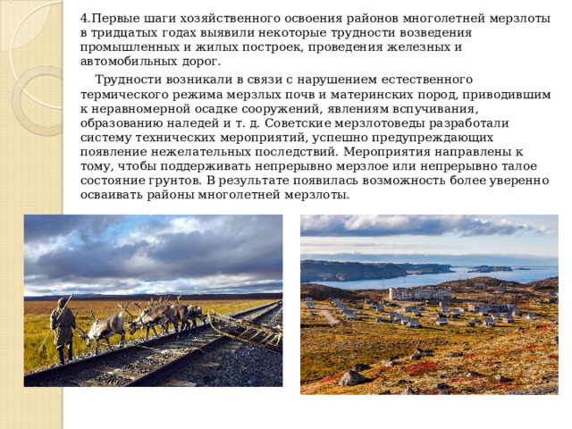4.Первые шаги хозяйственного освоения районов многолетней мерзлоты в тридцатых годах выявили некоторые трудности возведения промышленных и жилых построек, проведения железных и автомобильных дорог.  Трудности возникали в связи с нарушением естественного термического режима мерзлых почв и материнских пород, приводившим к неравномерной осадке сооружений, явлениям вспучивания, образованию наледей и т. д. Советские мерзлотоведы разработали систему технических мероприятий, успешно предупреждающих появление нежелательных последствий. Мероприятия направлены к тому, чтобы поддерживать непрерывно мерзлое или непрерывно талое состояние грунтов. В результате появилась возможность более уверенно осваивать районы многолетней мерзлоты. 