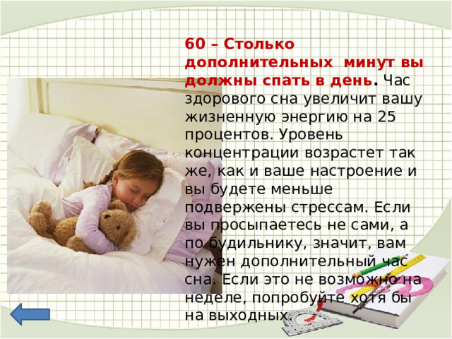60 – Столько дополнительных минут вы должны спать в день .  Час здорового сна увеличит вашу жизненную энергию на 25 процентов. Уровень концентрации возрастет так же, как и ваше настроение и вы будете меньше подвержены стрессам. Если вы просыпаетесь не сами, а по будильнику, значит, вам нужен дополнительный час сна. Если это не возможно на неделе, попробуйте хотя бы на выходных. 
