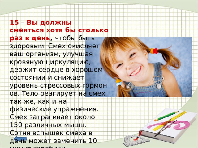 15 – Вы должны смеяться хотя бы столько раз в день ,  чтобы быть здоровым. Смех окисляет ваш организм, улучшая кровяную циркуляцию, держит сердце в хорошем состоянии и снижает уровень стрессовых гормонов. Тело реагирует на смех так же, как и на физические упражнения. Смех затрагивает около 150 различных мышц. Сотня вспышек смеха в день может заменить 10 минут аэробики.  