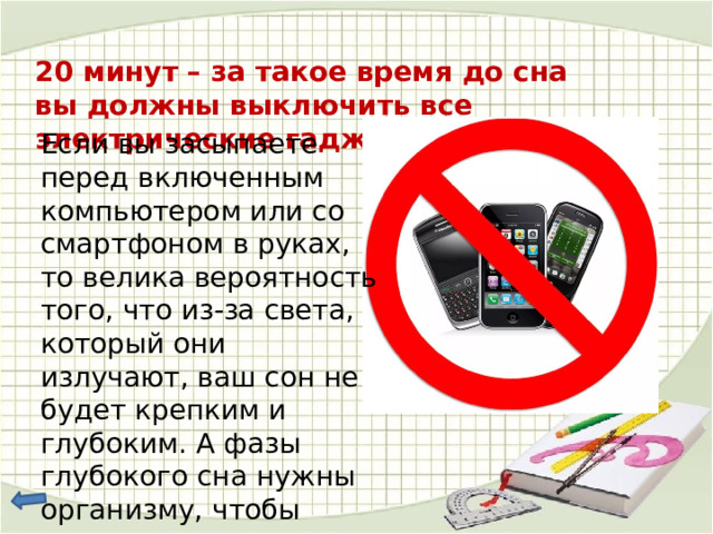 20 минут – за такое время до сна вы должны выключить все электрические гаджеты . Если вы засыпаете перед включенным компьютером или со смартфоном в руках, то велика вероятность того, что из-за света, который они излучают, ваш сон не будет крепким и глубоким. А фазы глубокого сна нужны организму, чтобы провести «ремонт» и восстановиться. 