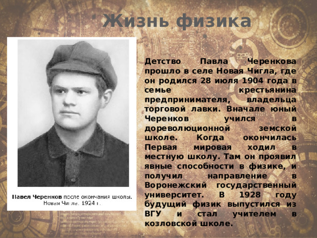 Жизнь физика Детство Павла Черенкова прошло в селе Новая Чигла, где он родился 28 июля 1904 года в семье крестьянина предпринимателя, владельца торговой лавки. Вначале юный Черенков учился в дореволюционной земской школе. Когда окончилась Первая мировая ходил в местную школу. Там он проявил явные способности в физике, и получил направление в Воронежский государственный университет. В 1928 году будущий физик выпустился из ВГУ и стал учителем в козловской школе. 