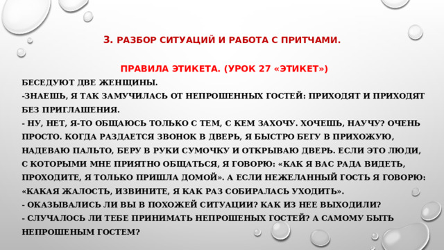    3.  Разбор ситуаций и работа с притчами.   Правила этикета. (Урок 27 «Этикет»)  Беседуют две женщины. -Знаешь, я так замучилась от непрошенных гостей: приходят и приходят без приглашения. - Ну, нет, я-то общаюсь только с тем, с кем захочу. Хочешь, научу? Очень просто. Когда раздается звонок в дверь, я быстро бегу в прихожую, надеваю пальто, беру в руки сумочку и открываю дверь. Если это люди, с которыми мне приятно общаться, я говорю: «Как я вас рада видеть, проходите, я только пришла домой». А если нежеланный гость я говорю: «Какая жалость, извините, я как раз собиралась уходить». - Оказывались ли вы в похожей ситуации? Как из нее выходили? - Случалось ли тебе принимать непрошеных гостеЙ? А самому быть непрошеным гостем? 