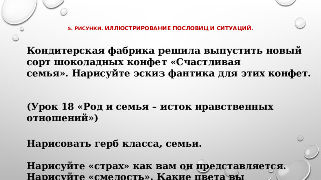    5. Рисунки. Иллюстрирование пословиц и ситуаций.    Кондитерская фабрика решила выпустить новый сорт шоколадных конфет «Счастливая семья». Нарисуйте эскиз фантика для этих конфет.  (Урок 18 «Род и семья – исток нравственных отношений») Нарисовать герб класса, семьи.  Нарисуйте «страх» как вам он представляется. Нарисуйте «смелость». Какие цвета вы использовали?   