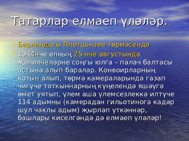 Татарлар елмаеп үләләр. Берлиндагы  Плетцензее төрмәсендә  1944нче елның 25 нче августында җәлилчеләрне соңгы юлга – палач балтасы астына алып баралар. Конвоирларның котын алып, төрмә камераларында газап чигүче тоткыннарның күңелендә яшәүгә өмет уятып, үлем аша үлемсезлеккә илтүче 114 адымны (камерадан гильотинога кадәр шул чаклы адым) җырлап үткәннәр, башлары киселгәндә дә елмаеп үләләр! 