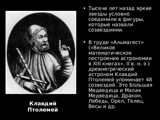Тысячи лет назад яркие звезды условно соединили в фигуры, которые назвали созвездиями.  В труде «Альмагест» («Великое математическое построение астрономии в XIII книгах», II в. н. э.) древнегреческий астроном Клавдий Птолемей  упоминает 48 созвездий. Это Большая Медведица и Малая Медведица, Дракон, Лебедь, Орел, Телец, Весы и др.  Клавдий Птолемей 