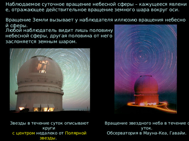 Наблюдаемое суточное вращение небесной сферы – кажущееся явление,  отражающее действительное вращение земного шара вокруг оси.   Вращение Земли вызывает у наблюдателя иллюзию вращения небесной сферы. Любой наблюдатель видит лишь половину  небесной сферы,  другая половина от него заслоняется земным шаром. Звезды в течение суток описывают круги Вращение звездного неба в течение суток. Обсерватория в Мауна-Кеа, Гавайи. с центром недалеко от Полярной звезды .   