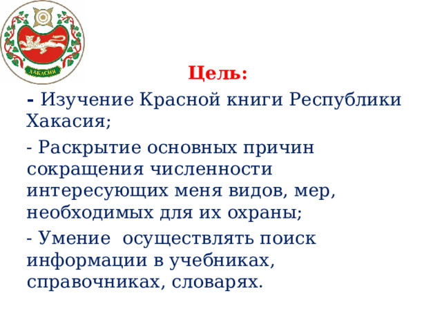 Цель:  - Изучение Красной книги Республики Хакасия; - Раскрытие основных причин сокращения численности интересующих меня видов, мер, необходимых для их охраны; - Умение осуществлять поиск информации в учебниках, справочниках, словарях. 