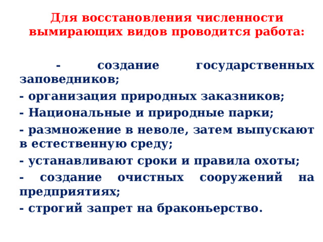 Для восстановления численности вымирающих видов проводится работа:   -  создание государственных заповедников; - организация природных заказников; - Национальные и природные парки; - размножение в неволе, затем выпускают в естественную среду; - устанавливают сроки и правила охоты; - создание очистных сооружений на предприятиях; - строгий запрет на браконьерство.  