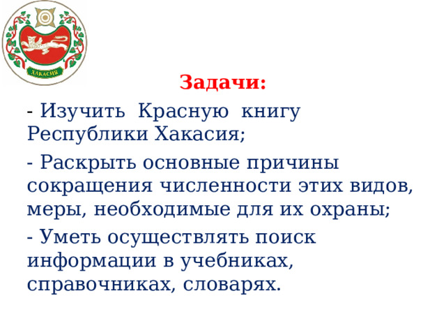 Задачи: - Изучить Красную книгу Республики Хакасия; - Раскрыть основные причины сокращения численности этих видов, меры, необходимые для их охраны; - Уметь осуществлять поиск информации в учебниках, справочниках, словарях.   
