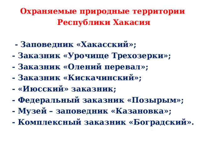 Охраняемые природные территории Республики Хакасия   - Заповедник «Хакасский»; - Заказник «Урочище Трехозерки»; - Заказник «Олений перевал»; - Заказник «Кискачинский»; - «Июсский» заказник; - Федеральный заказник «Позырым»; - Музей – заповедник «Казановка»; - Комплексный заказник «Боградский».  