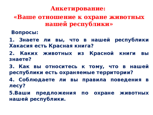 Анкетирование: «Ваше отношение к охране животных нашей республики»  Вопросы: 1. Знаете ли вы, что в нашей республики Хакасия есть Красная книга? 2. Каких животных из Красной книги вы знаете? 3. Как вы относитесь к тому, что в нашей республики есть охраняемые территории? 4. Соблюдаете ли вы правила поведения в лесу? 5.Ваши предложения по охране животных нашей республики.  