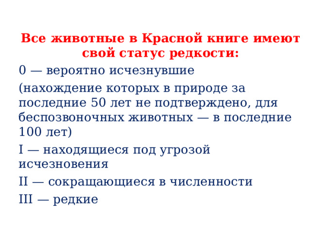Все животные в Красной книге имеют свой статус редкости: 0 — вероятно исчезнувшие (нахождение которых в природе за последние 50 лет не подтверждено, для беспозвоночных животных — в последние 100 лет) I — находящиеся под угрозой исчезновения II — сокращающиеся в численности III — редкие 