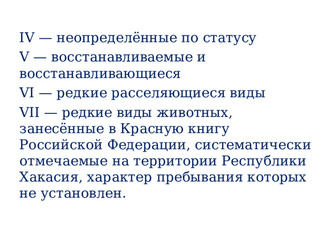 IV — неопределённые по статусу V — восстанавливаемые и восстанавливающиеся VI — редкие расселяющиеся виды VII — редкие виды животных, занесённые в Красную книгу Российской Федерации, систематически отмечаемые на территории Республики Хакасия, характер пребывания которых не установлен. 