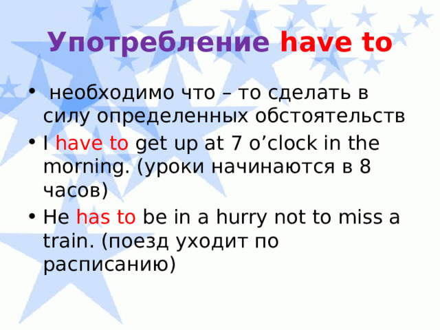 Употребление have  to  необходимо что – то сделать в силу определенных обстоятельств I have to get up at 7 o’clock in the morning. (уроки начинаются в 8 часов) He has to be in a hurry not to miss a train. (поезд уходит по расписанию) 