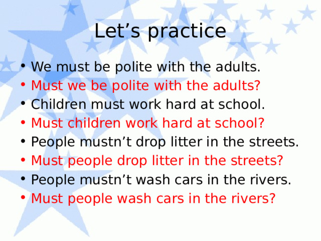 Let’s practice We must be polite with the adults. Must we be polite with the adults? Children must work hard at school. Must children work hard at school? People mustn’t drop litter in the streets. Must people drop litter in the streets? People mustn’t wash cars in the rivers. Must people wash cars in the rivers? 