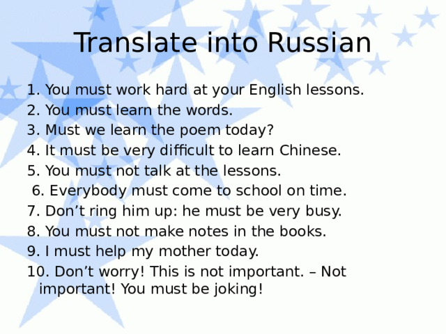 Translate into Russian 1. You must work hard at your English lessons. 2. You must learn the words. 3. Must we learn the poem today? 4. It must be very difficult to learn Chinese. 5. You must not talk at the lessons.  6. Everybody must come to school on time. 7. Don’t ring him up: he must be very busy. 8. You must not make notes in the books. 9. I must help my mother today. 10. Don’t worry! This is not important. – Not important! You must be joking!   