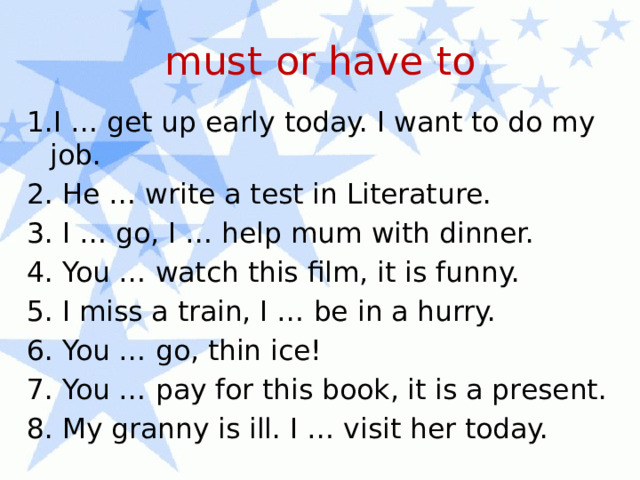 must or have to 1.I … get up early today. I want to do my job. 2. He … write a test in Literature. 3. I … go, I … help mum with dinner. 4. You … watch this film, it is funny. 5. I miss a train, I … be in a hurry. 6. You … go, thin ice! 7. You … pay for this book, it is a present. 8. My granny is ill. I … visit her today. 