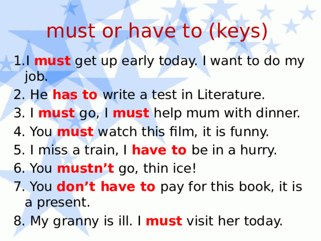 must or have to (keys) 1.I must get up early today. I want to do my job. 2. He has to write a test in Literature. 3. I must go, I must help mum with dinner. 4. You must watch this film, it is funny. 5. I miss a train, I have to be in a hurry. 6. You mustn’t go, thin ice! 7. You don’t have to pay for this book, it is a present. 8. My granny is ill. I must visit her today. 