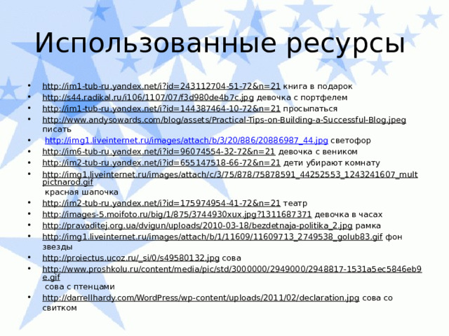 Использованные ресурсы http://im1-tub-ru.yandex.net/i?id=243112704-51-72&n=21 книга в подарок http://s44.radikal.ru/i106/1107/07/f3d980de4b7c.jpg девочка с портфелем http://im1-tub-ru.yandex.net/i?id=144387464-10-72&n=21 просыпаться http://www.andysowards.com/blog/assets/Practical-Tips-on-Building-a-Successful-Blog.jpeg писать  http://img1.liveinternet.ru/images/attach/b/3/20/886/20886987_44.jpg светофор http://im6-tub-ru.yandex.net/i?id=96074554-32-72&n=21 девочка с веником http://im2-tub-ru.yandex.net/i?id=655147518-66-72&n=21 дети убирают комнату http://img1.liveinternet.ru/images/attach/c/3/75/878/75878591_44252553_1243241607_multpictnarod.gif красная шапочка http://im2-tub-ru.yandex.net/i?id=175974954-41-72&n=21 театр http://images-5.moifoto.ru/big/1/875/3744930xux.jpg?1311687371 девочка в часах http://pravaditej.org.ua/dvigun/uploads/2010-03-18/bezdetnaja-politika_2.jpg рамка http://img1.liveinternet.ru/images/attach/b/1/11609/11609713_2749538_golub83.gif фон звезды http://proiectus.ucoz.ru/_si/0/s49580132.jpg сова http://www.proshkolu.ru/content/media/pic/std/3000000/2949000/2948817-1531a5ec5846eb9e.gif сова с птенцами http://darrellhardy.com/WordPress/wp-content/uploads/2011/02/declaration.jpg сова со свитком 