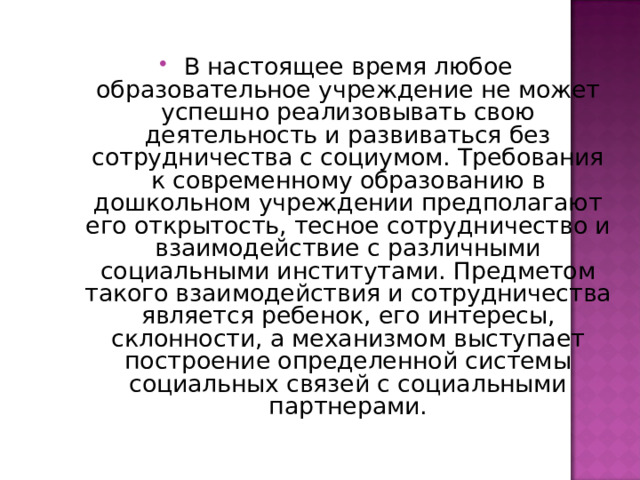 В настоящее время любое образовательное учреждение не может успешно реализовывать свою деятельность и развиваться без сотрудничества с социумом. Требования к современному образованию в дошкольном учреждении предполагают его открытость, тесное сотрудничество и взаимодействие с различными социальными институтами. Предметом такого взаимодействия и сотрудничества является ребенок, его интересы, склонности, а механизмом выступает построение определенной системы социальных связей с социальными партнерами. 