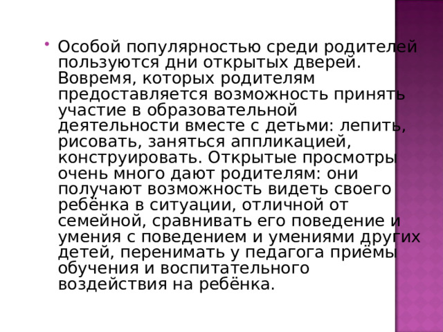 Особой популярностью среди родителей пользуются дни открытых дверей. Вовремя, которых родителям предоставляется возможность принять участие в образовательной деятельности вместе с детьми: лепить, рисовать, заняться аппликацией, конструировать. Открытые просмотры очень много дают родителям: они получают возможность видеть своего ребёнка в ситуации, отличной от семейной, сравнивать его поведение и умения с поведением и умениями других детей, перенимать у педагога приёмы обучения и воспитательного воздействия на ребёнка. 