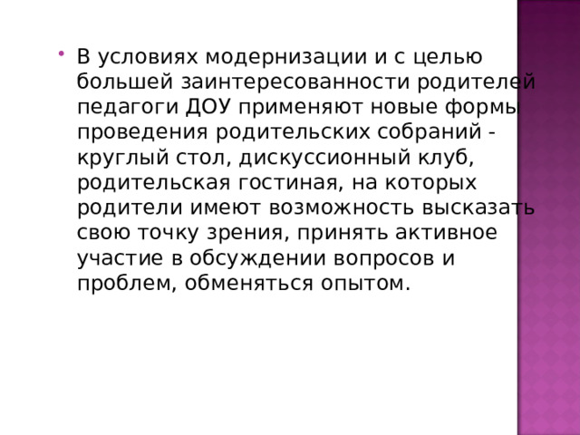 В условиях модернизации и с целью большей заинтересованности родителей педагоги ДОУ применяют новые формы проведения родительских собраний - круглый стол, дискуссионный клуб, родительская гостиная, на которых родители имеют возможность высказать свою точку зрения, принять активное участие в обсуждении вопросов и проблем, обменяться опытом. 